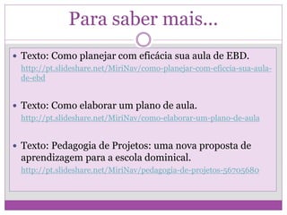 Para saber mais...
 Texto: Como planejar com eficácia sua aula de EBD.
http://pt.slideshare.net/MiriNav/como-planejar-com-eficcia-sua-aula-
de-ebd
 Texto: Como elaborar um plano de aula.
http://pt.slideshare.net/MiriNav/como-elaborar-um-plano-de-aula
 Texto: Pedagogia de Projetos: uma nova proposta de
aprendizagem para a escola dominical.
http://pt.slideshare.net/MiriNav/pedagogia-de-projetos-56705680
 