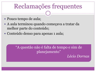 Reclamações frequentes
 Pouco tempo de aula;
 A aula terminou quando começava a tratar da
melhor parte do conteúdo;
 Conteúdo denso para apenas 1 aula;
“A questão não é falta de tempo e sim de
planejamento”
Lécio Dornas
 