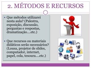 2. MÉTODOS E RECURSOS
 Que métodos utilizarei
nesta aula? (Palestra,
exposição, discussão,
perguntas e respostas,
dramatização....etc.)
 Que recursos ou materiais
didáticos serão necessários?
(Lousa, projetor de slides,
computador, internet,
papel, cola, tesoura....etc.)
 