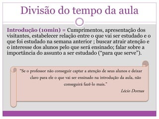 Divisão do tempo da aula
Introdução (10min) = Cumprimentos, apresentação dos
visitantes, estabelecer relação entre o que vai ser estudado e o
que foi estudado na semana anterior ; buscar atrair atenção e
o interesse dos alunos pelo que será ensinado; falar sobre a
importância do assunto a ser estudado (“para que serve”).
“Se o professor não conseguir captar a atenção de seus alunos e deixar
claro para ele o que vai ser ensinado na introdução da aula, não
conseguirá fazê-lo mais.”
Lécio Dornas
 