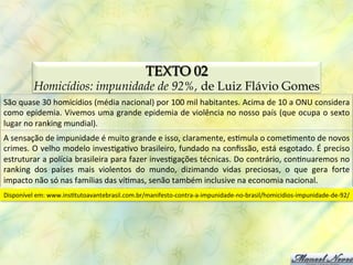 TEXTO 02
            Homicídios: impunidade de 92%, de Luiz Flávio Gomes
São	
  quase	
  30	
  homicídios	
  (média	
  nacional)	
  por	
  100	
  mil	
  habitantes.	
  Acima	
  de	
  10	
  a	
  ONU	
  considera	
  
como	
  epidemia.	
  Vivemos	
  uma	
  grande	
  epidemia	
  de	
  violência	
  no	
  nosso	
  país	
  (que	
  ocupa	
  o	
  sexto	
  
lugar	
  no	
  ranking	
  mundial).	
  
A	
  sensação	
  de	
  impunidade	
  é	
  muito	
  grande	
  e	
  isso,	
  claramente,	
  es0mula	
  o	
  come0mento	
  de	
  novos	
  
crimes.	
  O	
  velho	
  modelo	
  inves0ga0vo	
  brasileiro,	
  fundado	
  na	
  conﬁssão,	
  está	
  esgotado.	
  É	
  preciso	
  
estruturar	
  a	
  polícia	
  brasileira	
  para	
  fazer	
  inves0gações	
  técnicas.	
  Do	
  contrário,	
  con0nuaremos	
  no	
  
ranking	
   dos	
   países	
   mais	
   violentos	
   do	
   mundo,	
   dizimando	
   vidas	
   preciosas,	
   o	
   que	
   gera	
   forte	
  
impacto	
  não	
  só	
  nas	
  famílias	
  das	
  ví0mas,	
  senão	
  também	
  inclusive	
  na	
  economia	
  nacional.	
  
Disponível	
  em:	
  www.ins0tutoavantebrasil.com.br/manifesto-­‐contra-­‐a-­‐impunidade-­‐no-­‐brasil/homicidios-­‐impunidade-­‐de-­‐92/	
  
 