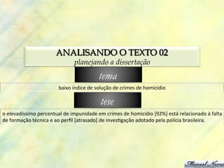 ANALISANDO O TEXTO 02
                                            planejando a dissertação
                                                            tema
                                  baixo	
  índice	
  de	
  solução	
  de	
  crimes	
  de	
  homicídio	
  

                                                             tese
o	
  elevadíssimo	
  percentual	
  de	
  impunidade	
  em	
  crimes	
  de	
  homicídio	
  [92%]	
  está	
  relacionado	
  à	
  falta	
  
de	
  formação	
  técnica	
  e	
  ao	
  perﬁl	
  [atrasado]	
  de	
  inves0gação	
  adotado	
  pela	
  polícia	
  brasileira.	
  
 