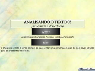ANALISANDO O TEXTO 03
                                           planejando a dissertação
                                                         tema
                            problemas	
  do	
  Congresso	
  Nacional	
  [polí0cos?	
  morais?]	
  

                                                          tese
o	
  chargista	
  reﬂete	
  o	
  senso	
  comum	
  ao	
  apresentar	
  uma	
  personagem	
  que	
  diz	
  não	
  haver	
  solução	
  
para	
  os	
  problemas	
  de	
  Brasília.	
  
 
