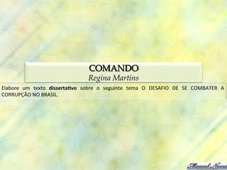 COMANDO
                                                   Regina Martins
Elabore	
   um	
   texto	
   disserta(vo	
   sobre	
   o	
   seguinte	
   tema	
   O	
   DESAFIO	
   DE	
   SE	
   COMBATER	
   A	
  
CORRUPÇÃO	
  NO	
  BRASIL.	
  
 