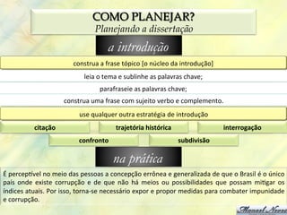 COMO PLANEJAR?
                                                Planejando a dissertação
                                                       a introdução
                                     construa	
  a	
  frase	
  tópico	
  [o	
  núcleo	
  da	
  introdução]	
  
                                           leia	
  o	
  tema	
  e	
  sublinhe	
  as	
  palavras	
  chave;	
  
                                                   parafraseie	
  as	
  palavras	
  chave;	
  
                                construa	
  uma	
  frase	
  com	
  sujeito	
  verbo	
  e	
  complemento.	
  
                                        use	
  qualquer	
  outra	
  estratégia	
  de	
  introdução	
  
                citação	
                                   trajetória	
  histórica	
                                interrogação	
  
                                        confronto	
                                           subdivisão	
  

                                                          na prática
É	
  percepzvel	
  no	
  meio	
  das	
  pessoas	
  a	
  concepção	
  errônea	
  e	
  generalizada	
  de	
  que	
  o	
  Brasil	
  é	
  o	
  único	
  
país	
   onde	
   existe	
   corrupção	
   e	
   de	
   que	
   não	
   há	
   meios	
   ou	
   possibilidades	
   que	
   possam	
   mi0gar	
   os	
  
índices	
   atuais.	
   Por	
   isso,	
   torna-­‐se	
   necessário	
   expor	
   e	
   propor	
   medidas	
   para	
   combater	
   impunidade	
  
e	
  corrupção.	
  
 