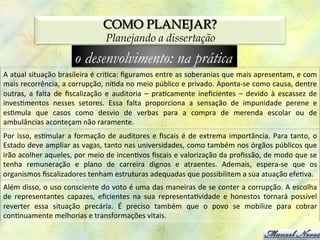 COMO PLANEJAR?
                                                  Planejando a dissertação
                                   o desenvolvimento: na prática
A	
  atual	
  situação	
  brasileira	
  é	
  crí0ca:	
  ﬁguramos	
  entre	
  as	
  soberanias	
  que	
  mais	
  apresentam,	
  e	
  com	
  
mais	
  recorrência,	
  a	
  corrupção,	
  ní0da	
  no	
  meio	
  público	
  e	
  privado.	
  Aponta-­‐se	
  como	
  causa,	
  dentre	
  
outras,	
   a	
   falta	
   de	
   ﬁscalização	
   e	
   auditoria	
   –	
   pra0camente	
   ineﬁcientes	
   –	
   devido	
   à	
   escassez	
   de	
  
inves0mentos	
   nesses	
   setores.	
   Essa	
   falta	
   proporciona	
   a	
   sensação	
   de	
   impunidade	
   perene	
   e	
  
es0mula	
   que	
   casos	
   como	
   desvio	
   de	
   verbas	
   para	
   a	
   compra	
   de	
   merenda	
   escolar	
   ou	
   de	
  
ambulâncias	
  aconteçam	
  não	
  raramente.	
  
Por	
   isso,	
   es0mular	
   a	
   formação	
   de	
   auditores	
   e	
   ﬁscais	
   é	
   de	
   extrema	
   importância.	
   Para	
   tanto,	
   o	
  
Estado	
   deve	
   ampliar	
   as	
   vagas,	
   tanto	
   nas	
   universidades,	
   como	
   também	
   nos	
   órgãos	
   públicos.	
  
Ademais,	
   espera-­‐se	
   que	
   os	
   organismos	
   ﬁscalizadores	
   tenham	
   estruturas	
   adequadas	
   que	
  
possibilitem	
  sua	
  atuação	
  efe0va.	
  
Além	
  disso,	
  o	
  uso	
  consciente	
  do	
  voto	
  é	
  uma	
  das	
  maneiras	
  de	
  se	
  conter	
  a	
  corrupção.	
  A	
  escolha	
  
de	
   representantes	
   capazes,	
   eﬁcientes	
   na	
   sua	
   representa0vidade	
   e	
   honestos	
   tornará	
   possível	
  
reverter	
   essa	
   situação	
   precária.	
   É	
   preciso	
   também	
   que	
   o	
   povo	
   se	
   mobilize	
   para	
   cobrar	
  
con0nuamente	
  melhorias	
  e	
  transformações	
  vitais.	
  
 