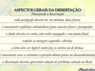 ASPECTOS GERAIS DA DISSERTAÇÃO
                        Planejando a dissertação
           cada parágrafo deveria ter, no mínimo, duas frases;
 é conveniente explicitar articuladores para conectar frases e parágrafos;
    o título deveria ser curto, sem verbo conjugado e sem ponto final;
                 respeite as margens esquerda e direita;
        a letra deve ser legível: tanto faz se cursiva ou de forma;
é conveniente usar a estrutura exposição-debate-prova no desenvolvimento;
 a dissertação deveria apresentar solução de problema calcada no Real.
 