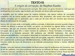 TEXTO 01
                             A origem da corrupção, de Stephen Kanitz
O	
   Brasil	
   não	
   é	
   um	
   país	
   intrinsecamente	
   corrupto.	
   Não	
   existe	
   nos	
   genes	
   brasileiros	
   nada	
   que	
   nos	
  
predisponha	
  à	
  corrupção,	
  algo	
  herdado,	
  por	
  exemplo,	
  de	
  desterrados	
  portugueses.	
  
A	
   Austrália,	
   que	
   foi	
   colônia	
   penal	
   do	
   império	
   britânico,	
   não	
   possui	
   índices	
   de	
   corrupção	
  
superiores	
   aos	
   de	
   outras	
   nações,	
   pelo	
   contrário.	
   Nós,	
   brasileiros,	
   não	
   somos	
   nem	
   mais	
   nem	
  
menos	
   corruptos	
   que	
   os	
   japoneses,	
   que	
   a	
   cada	
   par	
   de	
   anos	
   têm	
   um	
   ministro	
   que	
   renuncia	
  
diante	
  de	
  denúncias	
  de	
  corrupção.	
  
Somos,	
   sim,	
   um	
   país	
   onde	
   a	
   corrupção,	
   pública	
   e	
   privada,	
   é	
   detectada	
   somente	
   quando	
   chega	
   a	
  
milhões	
   de	
   dólares	
   e	
   porque	
   um	
   irmão,	
   um	
   genro,	
   um	
   jornalista	
   ou	
   alguém	
   botou	
   a	
   boca	
   no	
  
trombone,	
   não	
   por	
   um	
   processo	
   sistemá0co	
   de	
   auditoria.	
   As	
   nações	
   com	
   menor	
   índice	
   de	
  
corrupção	
   são	
   as	
   que	
   têm	
   o	
   maior	
   número	
   de	
   auditores	
   e	
   ﬁscais	
   formados	
   e	
   treinados.	
   A	
  
Dinamarca	
   e	
   a	
   Holanda	
   possuem	
   100	
   auditores	
   por	
   100.000	
   habitantes.	
   Nos	
   países	
  
efe0vamente	
  auditados,	
  a	
  corrupção	
  é	
  detectada	
  no	
  nascedouro	
  ou	
  quando	
  ainda	
  é	
  pequena.	
  O	
  
Brasil,	
   país	
   com	
   um	
   dos	
   mais	
   elevados	
   índices	
   de	
   corrupção,	
   segundo	
   o	
   World	
   Economic	
   Forum,	
  
tem	
  somente	
  oito	
  auditores	
  por	
  100.000	
  habitantes,	
  12.800	
  auditores	
  no	
  total.	
  Se	
  quisermos	
  os	
  
mesmos	
   níveis	
   de	
   lisura	
   da	
   Dinamarca	
   e	
   da	
   Holanda	
   precisaremos	
   formar	
   e	
   treinar	
   160.000	
  
auditores.	
  
Simples.	
  Uma	
  das	
  maiores	
  universidades	
  do	
  Brasil	
  possui	
  hoje	
  62	
  professores	
  de	
  Economia,	
  mas	
  
só	
  um	
  de	
  auditoria.	
  Um	
  único	
  professor	
  para	
  formar	
  os	
  milhares	
  de	
  ﬁscais,	
  auditores	
  internos,	
  
auditores	
  externos,	
  conselheiros	
  de	
  tribunais	
  de	
  contas,	
  ﬁscais	
  do	
  Banco	
  Central,	
  ﬁscais	
  da	
  CVM	
  
e	
  analistas	
  de	
  controles	
  internos	
  que	
  o	
  Brasil	
  precisa	
  para	
  combater	
  a	
  corrupção.	
  
 
