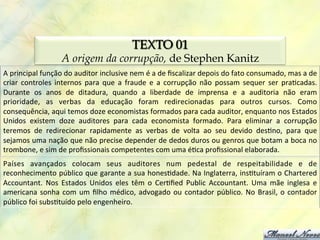 TEXTO 01
                           A origem da corrupção, de Stephen Kanitz
A	
  principal	
  função	
  do	
  auditor	
  inclusive	
  nem	
  é	
  a	
  de	
  ﬁscalizar	
  depois	
  do	
  fato	
  consumado,	
  mas	
  a	
  de	
  
criar	
   controles	
   internos	
   para	
   que	
   a	
   fraude	
   e	
   a	
   corrupção	
   não	
   possam	
   sequer	
   ser	
   pra0cadas.	
  
Durante	
   os	
   anos	
   de	
   ditadura,	
   quando	
   a	
   liberdade	
   de	
   imprensa	
   e	
   a	
   auditoria	
   não	
   eram	
  
prioridade,	
   as	
   verbas	
   da	
   educação	
   foram	
   redirecionadas	
   para	
   outros	
   cursos.	
   Como	
  
consequência,	
  aqui	
  temos	
  doze	
  economistas	
  formados	
  para	
  cada	
  auditor,	
  enquanto	
  nos	
  Estados	
  
Unidos	
   existem	
   doze	
   auditores	
   para	
   cada	
   economista	
   formado.	
   Para	
   eliminar	
   a	
   corrupção	
  
teremos	
   de	
   redirecionar	
   rapidamente	
   as	
   verbas	
   de	
   volta	
   ao	
   seu	
   devido	
   des0no,	
   para	
   que	
  
sejamos	
  uma	
  nação	
  que	
  não	
  precise	
  depender	
  de	
  dedos	
  duros	
  ou	
  genros	
  que	
  botam	
  a	
  boca	
  no	
  
trombone,	
  e	
  sim	
  de	
  proﬁssionais	
  competentes	
  com	
  uma	
  é0ca	
  proﬁssional	
  elaborada.	
  
Países	
   avançados	
   colocam	
   seus	
   auditores	
   num	
   pedestal	
   de	
   respeitabilidade	
   e	
   de	
  
reconhecimento	
  público	
  que	
  garante	
  a	
  sua	
  hones0dade.	
  Na	
  Inglaterra,	
  ins0tuíram	
  o	
  Chartered	
  
Accountant.	
   Nos	
   Estados	
   Unidos	
   eles	
   têm	
   o	
   Cer0ﬁed	
   Public	
   Accountant.	
   Uma	
   mãe	
   inglesa	
   e	
  
americana	
   sonha	
   com	
   um	
   ﬁlho	
   médico,	
   advogado	
   ou	
   contador	
   público.	
   No	
   Brasil,	
   o	
   contador	
  
público	
  foi	
  subs0tuído	
  pelo	
  engenheiro.	
  
 