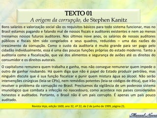 TEXTO 01
                            A origem da corrupção, de Stephen Kanitz
Bons	
  salários	
  e	
  valorização	
  social	
  são	
  os	
  requisitos	
  básicos	
  para	
  todo	
  sistema	
  funcionar,	
  mas	
  no	
  
Brasil	
  estamos	
  pagando	
  e	
  falando	
  mal	
  de	
  nossos	
  ﬁscais	
  e	
  auditores	
  existentes	
  e	
  nem	
  ao	
  menos	
  
treinamos	
   nossos	
   futuros	
   auditores.	
   Nos	
   úl0mos	
   nove	
   anos,	
   os	
   salários	
   de	
   nossos	
   auditores	
  
públicos	
   e	
   ﬁscais	
   têm	
   sido	
   congelados	
   e	
   seus	
   quadros,	
   reduzidos	
   –	
   uma	
   das	
   razões	
   do	
  
crescimento	
   da	
   corrupção.	
   Como	
   o	
   custo	
   da	
   auditoria	
   é	
   muito	
   grande	
   para	
   ser	
   pago	
   pelo	
  
cidadão	
  individualmente,	
  essa	
  é	
  uma	
  das	
  poucas	
  funções	
  próprias	
  do	
  estado	
  moderno.	
  Tanto	
  a	
  
auditoria	
   como	
   a	
   ﬁscalização,	
   que	
   vai	
   dos	
   alimentos	
   e	
   segurança	
   de	
   aviões	
   até	
   os	
   direitos	
   do	
  
consumidor	
  e	
  os	
  direitos	
  autorais.	
  
O	
  capitalismo	
  remunera	
  quem	
  trabalha	
  e	
  ganha,	
  mas	
  não	
  consegue	
  remunerar	
  quem	
  impede	
  o	
  
outro	
   de	
   ganhar	
   roubando.	
   Há	
   quem	
   diga	
   que	
   não	
   é	
   papel	
   do	
   Estado	
   produzir	
   petróleo,	
   mas	
  
ninguém	
   discute	
   que	
   é	
   sua	
   função	
   ﬁscalizar	
   e	
   punir	
   quem	
   mistura	
   água	
   ao	
   álcool.	
   Não	
   serão	
  
intervenções	
  cirúrgicas	
  (leia-­‐se	
  CPIs),	
  nem	
  remédios	
  potentes	
  (leia-­‐se	
  códigos	
  de	
  é0ca),	
  que	
  irão	
  
resolver	
  o	
  problema	
  da	
  corrupção	
  no	
  Brasil.	
  Precisamos	
  da	
  vigilância	
  de	
  um	
  poderoso	
  sistema	
  
imunológico	
   que	
   combata	
   a	
   infecção	
   no	
   nascedouro,	
   como	
   acontece	
   nos	
   países	
   considerados	
  
honestos	
   e	
   auditados.	
   Portanto,	
   o	
   Brasil	
   não	
   é	
   um	
   país	
   corrupto.	
   É	
   apenas	
   um	
   país	
   pouco	
  
auditado.	
  
                              Revista	
  Veja,	
  edição	
  1600,	
  ano	
  32,	
  nº	
  22,	
  de	
  2	
  de	
  junho	
  de	
  1999,	
  página	
  21.	
  
 