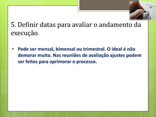 5. Definir datas para avaliar o andamento da
execução.

• Pode ser mensal, bimensal ou trimestral. O ideal é não
  demorar muito. Nas reuniões de avaliação ajustes podem
  ser feitos para aprimorar o processo.
 