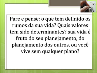 Pare e pense: o que tem definido os
 rumos da sua vida? Quais valores
tem sido determinantes? sua vida é
   fruto do seu planejamento, do
 planejamento dos outros, ou você
     vive sem qualquer plano?
 