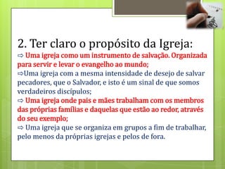 2. Ter claro o propósito da Igreja:
⇨ Uma igreja como um instrumento de salvação. Organizada
para servir e levar o evangelho ao mundo;
⇨Uma igreja com a mesma intensidade de desejo de salvar
pecadores, que o Salvador, e isto é um sinal de que somos
verdadeiros discípulos;
⇨ Uma igreja onde pais e mães trabalham com os membros
das próprias famílias e daquelas que estão ao redor, através
do seu exemplo;
⇨ Uma igreja que se organiza em grupos a fim de trabalhar,
pelo menos da próprias igrejas e pelos de fora.
 