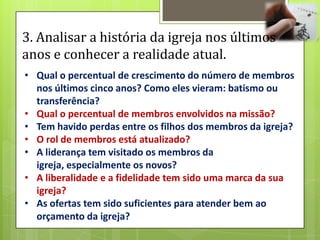 3. Analisar a história da igreja nos últimos
anos e conhecer a realidade atual.
• Qual o percentual de crescimento do número de membros
  nos últimos cinco anos? Como eles vieram: batismo ou
  transferência?
• Qual o percentual de membros envolvidos na missão?
• Tem havido perdas entre os filhos dos membros da igreja?
• O rol de membros está atualizado?
• A liderança tem visitado os membros da
  igreja, especialmente os novos?
• A liberalidade e a fidelidade tem sido uma marca da sua
  igreja?
• As ofertas tem sido suficientes para atender bem ao
  orçamento da igreja?
 
