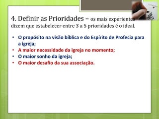 4. Definir as Prioridades – os mais experientes
dizem que estabelecer entre 3 a 5 prioridades é o ideal.

• O propósito na visão bíblica e do Espírito de Profecia para
  a igreja;
• A maior necessidade da igreja no momento;
• O maior sonho da igreja;
• O maior desafio da sua associação.
 