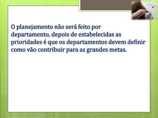 O planejamento não será feito por
departamento, depois de estabelecidas as
prioridades é que os departamentos devem definir
como vão contribuir para as grandes metas.
 