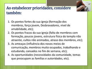 Ao estabelecer prioridades, considere
também:

1. Os pontos fortes da sua igreja (formação dos
   membros, força jovem, Desbravadores, nível de
   amabilidade, etc);
2. Os pontos fracos da sua igreja (falta de membros com
   formação, poucos jovens, estrutura física do templo não
   atraente, cultos não animados, atraso dos membros, etc);
3. As ameaças (influência dos novos meios de
   comunicação, membros muito ocupados, trabalhando e
   estudando, cansados no fim de semana, etc);
4. As oportunidades (necessidades da comunidade, temas
   que preocupam as famílias e autoridades, etc).
 