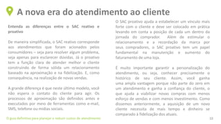 Entenda as diferenças entre o SAC reativo e
proativo
De maneira simplificada, o SAC reativo corresponde
aos atendimentos que foram acionados pelos
consumidores – seja para resolver algum problema,
seja apenas para esclarecer dúvidas. Já o proativo
tem a função clara de atender melhor o cliente
construindo de forma sólida um relacionamento
baseado na aproximação e na fidelização. E, como
consequência, na realização de novas vendas.
A grande diferença é que neste último modelo, você
não espera o contato do cliente para agir. Os
processos de aproximação são definidos antes e
executados por meio de ferramentas como e-mail,
SMS, telefone ou mídias sociais.
A nova era do atendimento ao cliente
O guia definitivo para planejar e reduzir custos de atendimento 10
O SAC proativo ajuda a estabelecer um vínculo mais
forte com o cliente e deve ser colocado em prática
levando em conta a posição de cada um dentro da
jornada do comprador. Além de estimular o
relacionamento e a recordação da marca por
seus compradores, o SAC proativo tem um papel
fundamental na manutenção e aumento do
faturamento de uma loja.
É muito importante garantir a personalização do
atendimento, ou seja, conhecer precisamente o
histórico de seu cliente. Assim, você ganha
uma ampla vantagem porque não parte do zero em
um atendimento e ganha a confiança do cliente, o
que ajuda a viabilizar novas compras com menos
esforço de vendas e com menos investimento. Como
dissemos anteriormente, a aquisição de um novo
cliente necessita de mais tempo e dinheiro se
comparado à fidelização dos atuais.
 