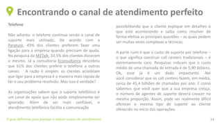 Telefone
Não adianta: o telefone continua sendo o canal de
suporte mais utilizado. De acordo com a
Parature, 43% dos clientes preferem fazer uma
ligação para a empresa quando precisam de ajuda.
Na pesquisa da M2Talk, 33,5% dos clientes disseram
o mesmo. Já a consultoria Econsultancy descobriu
que 61% dos clientes prefere o telefone a outros
canais. A razão é simples: os clientes acreditam
que ligar para a empresa é a maneira mais rápida de
ter o seu problema resolvido. Mas isso é verdade?
As organizações sabem que o suporte telefônico é
um canal de apoio que não pode simplesmente ser
ignorado. Além de ser mais confiável, o
atendimento telefônico facilita a comunicação
Encontrando o canal de atendimento perfeito
O guia definitivo para planejar e reduzir custos de atendimento 14
possibilitando que o cliente explique em detalhes o
que está acontecendo e saiba como resolver de
forma efetiva as principais questões – as quais podem
ser muitas vezes complexas e técnicas.
A parte ruim é que o custo de suporte por telefone –
o que significa construir call centers tradicionais – é
extremamente caro. Pesquisas indicam que o custo
médio de uma chamada de entrada é de 5,90 dólares.
Ok, esse já é um dado impactante. Até
você considerar que os call centers fazem, em média,
cerca de 45,4 bilhões de chamadas por ano. E como
sabemos que você quer que a sua empresa cresça,
o número de agentes de suporte deverá crescer na
mesma proporção. Assim, pode ser realmente difícil
oferecer o mesmo tipo de suporte ao cliente
oferecido no início das operações.
 