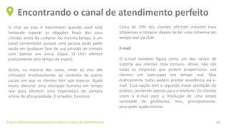 O chat ao vivo é inestimável quando você está
tentando superar as objeções finais dos seus
clientes antes de comprar. Ao mesmo tempo, é um
canal conveniente porque uma pessoa pode pedir
ajuda em qualquer fase de sua jornada de compra
com apenas um único clique. O chat oferece
praticamente zero tempo de espera.
Assim, na maioria dos casos, chats ao vivo são
utilizados imediatamente, ao contrário de outros
canais em que os clientes têm que esperar. Ajuda
muito oferecer uma interação humana em tempo
real para oferecer uma experiência de compra
online de alta qualidade. E acredite, funciona.
Encontrando o canal de atendimento perfeito
O guia definitivo para planejar e reduzir custos de atendimento 16
Cerca de 70% dos clientes afirmam estarem mais
propensos a comprar depois de ter uma conversa em
tempo real via chat.
E-mail
O e-mail também figura como um dos canais de
suporte aos clientes mais comuns. Afinal, não são
todas as empresas que podem proporcionar aos
clientes um bate-papo em tempo real. Mas
praticamente todas podem prestar assistência via e-
mail. Essa opção tem a segunda maior aceitação do
público, perdendo apenas para o telefone. Os clientes
usam o e-mail para a resolução de uma ampla
variedade de problemas, mas, principalmente,
para pedir ajuda técnica.
 