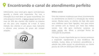 Infelizmente, esse canal gera alguns contratempos
quando o cliente está impaciente. Por isso, a
interação via e-mail deve ser quase instantânea. Em
uma pesquisa recente, a Sprout Social apontou que
mais de 50% dos clientes vão esperar no máximo
um dia para uma resposta de e-mail. A outra
metade dos clientes é um pouco mais tolerante
e oferece uma semana de prazo até romper
relações.
Encontrando o canal de atendimento perfeito
O guia definitivo para planejar e reduzir custos de atendimento 17
Mídias sociais
Uma das maiores mudanças que vimos recentemente
no atendimento ao cliente é a introdução das mídias
sociais. Muitas vezes, os clientes de hoje não usam
seus telefones para fazer ligações, mas para entrar
em contato com as marcas por meio das mídias
sociais. Isso não gera nenhuma surpresa: as
redes sociais são, afinal, a principal forma de
interação da atualidade.
Por isso, é muito importante que as marcas comecem
a responder rapidamente a essa tendência. Na
verdade, muitas delas já tomaram providências: a
adoção das mídia sociais no atendimento ao cliente
passou de 12% em 2010 para 59% em 2013.
 