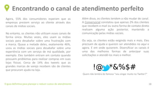 Agora, 55% dos consumidores esperam que as
empresas prestem serviço ao cliente através dos
canais de mídias sociais.
No entanto, os clientes não utilizam esses canais de
forma única. Muitas vezes, eles usam as mídias
sociais para desabafar sobre uma frustração com
a marca. Quase a metade deles, exatamente 46%,
usou as mídias sociais para desabafar sobre uma
experiência com um serviço de má qualidade, por
exemplo. Eles também entram em contato quando
possuem problemas para realizar compras em suas
lojas físicas. Cerca de 14% dos tweets que as
grandes marcas de varejo recebem são de clientes
que procuram ajuda na loja.
Encontrando o canal de atendimento perfeito
O guia definitivo para planejar e reduzir custos de atendimento 18
Além disso, os clientes tendem a não mudar de canal.
A Conversocial constatou que apenas 2% dos clientes
que recebem e-mail ou outra forma de contato direto
realizam alguma ação posterior, mantendo a
comunicação pelas mídias sociais.
Ou seja, os clientes estão exigindo mais e mais. Eles
precisam de ajuda e querem ser atendidos no aqui e
agora. E em onde quiserem. Diversificar os canais é
uma das melhores formas de antecipar suas
solicitações e atendê-los mais e melhor.
Quem não lembra do famoso “vou xingar muito no Twitter?”
 