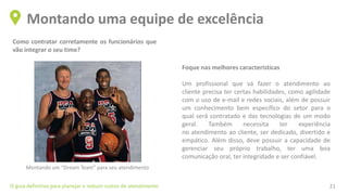 Como contratar corretamente os funcionários que
vão integrar o seu time?
Montando uma equipe de excelência
O guia definitivo para planejar e reduzir custos de atendimento 21
Foque nas melhores características
Um profissional que vá fazer o atendimento ao
cliente precisa ter certas habilidades, como agilidade
com o uso de e-mail e redes sociais, além de possuir
um conhecimento bem específico do setor para o
qual será contratado e das tecnologias de um modo
geral. Também necessita ter experiência
no atendimento ao cliente, ser dedicado, divertido e
empático. Além disso, deve possuir a capacidade de
gerenciar seu próprio trabalho, ter uma boa
comunicação oral, ter integridade e ser confiável.
Montando um “Dream Team” para seu atendimento
 