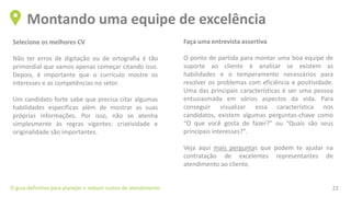 Selecione os melhores CV
Não ter erros de digitação ou de ortografia é tão
primordial que vamos apenas começar citando isso.
Depois, é importante que o currículo mostre os
interesses e as competências no setor.
Um candidato forte sabe que precisa citar algumas
habilidades específicas além de mostrar as suas
próprias informações. Por isso, não se atenha
simplesmente às regras vigentes: criatividade e
originalidade são importantes.
﻿
Montando uma equipe de excelência
O guia definitivo para planejar e reduzir custos de atendimento 22
Faça uma entrevista assertiva ﻿
O ponto de partida para montar uma boa equipe de
suporte ao cliente é analisar se existem as
habilidades e o temperamento necessários para
resolver os problemas com eficiência e positividade.
Uma das principais características é ser uma pessoa
entusiasmada em vários aspectos da vida. Para
conseguir visualizar essa característica nos
candidatos, existem algumas perguntas-chave como
“O que você gosta de fazer?” ou “Quais são seus
principais interesses?”.
Veja aqui mais perguntas que podem te ajudar na
contratação de excelentes representantes de
atendimento ao cliente.
 