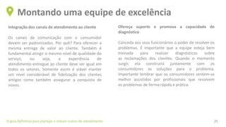Integração dos canais de atendimento ao cliente
Os canais de comunicação com o consumidor
devem ser padronizados. Por quê? Para oferecer a
mesma entrega de valor ao cliente. Também é
fundamental atingir o mesmo nível de qualidade do
serviço, ou seja, a experiência de
atendimento entregue ao cliente deve ser igual em
todos os setores. Somente assim é viável manter
um nível considerável de fidelização dos clientes
antigos como também assegurar a conquista de
novos.
Montando uma equipe de excelência
O guia definitivo para planejar e reduzir custos de atendimento 25
Ofereça suporte e promova a capacidade de
diagnóstico
Conceda aos seus funcionários o poder de resolver os
problemas. É importante que a equipe esteja bem
treinada para realizar diagnósticos sobre
as reclamações dos clientes. Quando o momento
surgir, ela construirá juntamente com os
consumidores as soluções para o problema.
Importante lembrar que os consumidores sentem-se
melhor assistidos por profissionais que resolvem
os problemas de forma rápida e prática.
 