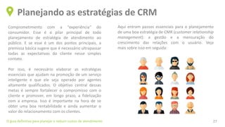 Comprometimento com a “experiência” do
consumidor. Esse é o pilar principal de todo
planejamento de estratégia de atendimento ao
público. E se esse é um dos pontos principais, a
premissa básica sugere que é necessário ultrapassar
todas as expectativas do cliente nesse simples
contato.
Por isso, é necessário elaborar as estratégias
essenciais que ajudam na promoção de um serviço
inteligente e que ele seja operado por agentes
altamente qualificados. O objetivo central dessas
metas é sempre fortalecer o compromisso com o
cliente e promover, em longo prazo, a fidelização
com a empresa. Isso é importante na hora de se
obter uma boa rentabilidade e ainda aumentar o
valor do relacionamento com os clientes.
Planejando as estratégias de CRM
O guia definitivo para planejar e reduzir custos de atendimento 27
Aqui entram passos essenciais para o planejamento
de uma boa estratégia de CMR (customer relationship
management): a gestão e a mensuração do
crescimento das relações com o usuário. Veja
mais sobre isso em seguida:
 