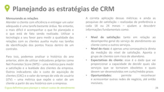 Mensurando as relações
Atender o cliente com eficiência e entregar um valor
adequado é uma tarefa bastante árdua. No entanto,
o mais difícil é acompanhar o que foi planejado e
o que está de fato sendo realizado. Utilizar a
tecnologia a seu favor para medir a qualidade das
relações com os clientes auxilia muito nas tarefas
de identificação dos pontos fracos dentro de um
contrato.
Para isso, podemos analisar o histórico do ano
anterior, além de utilizar indicadores próprios como
Net Promoter Score (NPS) – uma métrica para medir
a satisfação e a lealdade dos clientes da empresa.
Outros indicadores são o custo de aquisição de
clientes (CAC) e o valor do tempo de vida do usuário
(LTV) – uma métrica que expõe o valor de um
cliente a partir do seu histórico com a empresa.
Planejando as estratégias de CRM
O guia definitivo para planejar e reduzir custos de atendimento 28
A correta aplicação dessas métricas e ainda as
pesquisas de satisfação – realizadas de preferência a
cada 18 ou 24 meses – ajudam a descobrir
informações fundamentais como:
• Nível de satisfação: tanto em relação ao
desempenho geral do serviço de atendimento ao
cliente como a outros serviços.
• Nível de risco: é apenas uma consequência direta
da medição do nível de satisfação. Aponta o
grupo de clientes com risco de abandono.
• Expectativas do cliente: esse é o dado que vai
proporcionar a capacidade de decidir quais são
serviços que se tornaram obsoletos e quais
devem ser desenvolvidos em curto/médio prazo.
• Oportunidades: permite reconhecer
e acrescentar outras redes de negócio, até então
invisíveis.
 