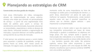 Construindo uma boa gestão de relações
Com essas informações em mãos, conseguidas
através da implementação do passo anterior,
começa uma etapa que consiste na personalização
do serviço – a partir de uma segmentação mais
exata do público para quem o serviço de
atendimento está direcionado, buscando solucionar
as necessidades, expectativas e ainda os desejos de
cada cliente. Utilizando também a segmentação de
mercados, é possível oferecer um melhor padrão de
serviço dentro da sua fatia de mercado.
É vital pensar nos próximos passos a serem dados
para aumentar o padrão de qualidade, corrigir os
pontos fracos ou ainda, abrir novos canais de
interação. Em alguns casos, os dados reunidos até o
Planejando as estratégias de CRM
O guia definitivo para planejar e reduzir custos de atendimento 29
momento serão de suma importância na hora de
investigar as razões para a insatisfação do cliente e, a
partir disso, desenvolver um plano de ação para
melhorar tal aspecto. Paralelamente, ainda existem
aqueles casos em que é possível especificar os
setores que os clientes julgam valiosos – para
impulsionar a competitividade.
Conversar com o cliente sobre o que ele espera da
sua companhia acrescentará um leque de novas
informação e ajudará a estabelecer os objetivos em
longo prazo. Por isso, sempre avalie e aposte na
mensuração dos indicadores e na revisão das metas.
Isso é importante quando as coisas estão dando certo
– mas também quando não estão. No próximo
capítulo, vamos falar sobre orçamento e como
dimensionar os gastos com uma equipe de CRM. No
entanto, ressaltamos que é preciso combinar SEMPRE
com uma análise qualitativa.
 
