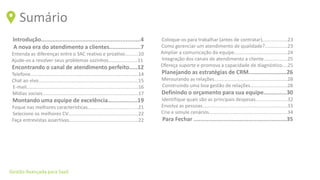 Gestão Avançada para SaaS
Sumário
Introdução............................................................4
A nova era do atendimento a clientes...................7
Entenda as diferenças entre o SAC reativo e proativo..........10
Ajude-os a resolver seus problemas sozinhos......................11
Encontrando o canal de atendimento perfeito.....12
Telefone.................................................................................14
Chat ao vivo...........................................................................15
E-mail....................................................................................16
Mídias sociais........................................................................17
Montando uma equipe de excelência..................19
Foque nas melhores características......................................21
Selecione os melhores CV.....................................................22
Faça entrevistas assertivas....................................................22
Coloque-os para trabalhar (antes de contratar)...................23
Como gerenciar um atendimento de qualidade?.................23
Ampliar a comunicação da equipe........................................24
Integração dos canais de atendimento a cliente..................25
Ofereça suporte e promova a capacidade de diagnóstico....25
Planejando as estratégias de CRM.......................26
Mensurando as relações.......................................................28
Construindo uma boa gestão de relações............................28
Definindo o orçamento para sua equipe..............30
Identifique quais são as principais despesas........................32
Envolva as pessoas................................................................33
Crie e simule cenários...........................................................34
Para Fechar ........................................................35
 