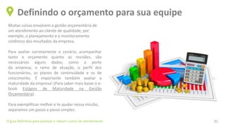 Muitas coisas envolvem a gestão orçamentária de
um atendimento ao cliente de qualidade; por
exemplo, o planejamento e o monitoramento
sistêmico dos resultados da empresa.
Para avaliar corretamente o cenário, acompanhar
tanto o orçamento quanto as revisões, são
necessários alguns dados, como o porte
da empresa, o ramo de atuação, o perfil dos
funcionários, os planos de continuidade e os de
crescimento. É importante também avaliar a
maturidade da empresa! (Para saber mais baixe o e-
book Estágios de Maturidade na Gestão
Orçamentária).
Para exemplificar melhor e te ajudar nessa missão,
separamos um passo a passo simples:
Definindo o orçamento para sua equipe
O guia definitivo para planejar e reduzir custos de atendimento 31
 