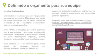 3 – Crie e simule cenários
Crie simulações e cenários baseados nas principais
premissas de seu negócio. Mais do que isso, aposte
em planos alternativos caso um desses cenários se
concretize um dia. É importante e fundamental
reservar tempo para essa fase.
Avalie TODAS as situações que podem acontecer
com a sua empresa – sem parar simplesmente
na primeira. Um exemplo: se a sua empresa exporta
ou utiliza matéria-prima importada, elabore
simulações utilizando diferentes variações cambiais.
Outro exemplo: se a sua empresa possui maior
parcela das despesas baseada em
pessoas, estabeleça simulações da folha de
Definindo o orçamento para sua equipe
O guia definitivo para planejar e reduzir custos de atendimento 34
pagamento utilizando variações nos salários fixos ou
variáveis. Simule! E esteja pronto para as situações
possíveis e prováveis.
Para saber mais, você pode se inscrever no Curso
Gratuito: Descomplicando a Gestão Orçamentária
com a Metodologia Treasy.
 