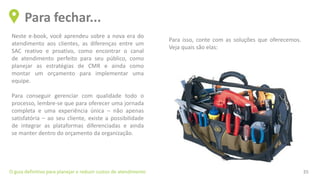 Neste e-book, você aprendeu sobre a nova era do
atendimento aos clientes, as diferenças entre um
SAC reativo e proativo, como encontrar o canal
de atendimento perfeito para seu público, como
planejar as estratégias de CMR e ainda como
montar um orçamento para implementar uma
equipe.
Para conseguir gerenciar com qualidade todo o
processo, lembre-se que para oferecer uma jornada
completa e uma experiência única – não apenas
satisfatória – ao seu cliente, existe a possibilidade
de integrar as plataformas diferenciadas e ainda
se manter dentro do orçamento da organização.
Para fechar...
O guia definitivo para planejar e reduzir custos de atendimento 35
Para isso, conte com as soluções que oferecemos.
Veja quais são elas:
 