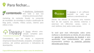 Para fechar...
O guia definitivo para planejar e reduzir custos de atendimento 35
cliente. Ele oferece às empresas uma maneira
fácil de dar suporte aos clientes (internos e
externos) em diferentes canais, como e-
mail, telefone, chat, web e redes sociais.
Se você quer mais informações sobre como
melhorar o atendimento ao cliente, dê uma olhada
na agenda de treinamentos da Zendesk e para
aprofundar seus conhecimentos em gestão
orçamentária conheça os materiais gratuitos
oferecidos pela Treasy.
A plataforma Contentools
tem tudo o que sua
empresa precisa para fazer
marketing de conteúdo focado na conversão
de resultados: da estratégia à criação e publicação de
blog posts, e-books, mídias sociais, roteiros para
vídeos e mais.
O Treasy oferece uma
solução completa para
Planejamento e
Controladoria, que vai desde o orçamento
empresarial descentralizado, projeções, simulações de
cenários, até análises gerenciais e indicadores de
desempenho.
O Zendesk é um software
baseado na web que
melhora o atendimento ao
 