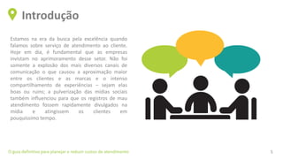 Estamos na era da busca pela excelência quando
falamos sobre serviço de atendimento ao cliente.
Hoje em dia, é fundamental que as empresas
invistam no aprimoramento desse setor. Não foi
somente a explosão dos mais diversos canais de
comunicação o que causou a aproximação maior
entre os clientes e as marcas e o intenso
compartilhamento de experiências – sejam elas
boas ou ruins; a pulverização das mídias sociais
também influenciou para que os registros de mau
atendimento fossem rapidamente divulgados na
mídia e atingissem os clientes em
pouquíssimo tempo.
Introdução
O guia definitivo para planejar e reduzir custos de atendimento 5
 