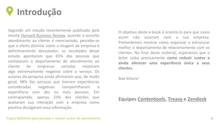 Segundo um estudo recentemente publicado pela
revista Harvard Business Review, quando o assunto
atendimento ao cliente é mencionado, percebe-se
que o efeito dominó sobre a imagem da empresa é
definitivamente devastador: os resultados desse
estudo apontaram que 65% das pessoas que
contataram o departamento de atendimento ao
cliente de empresas variadas relataram
algo extremamente negativo sobre o serviço. Os
autores da pesquisa ainda afirmaram que, de modo
geral, 48% das pessoas que tiveram experiências
consideradas negativas compartilharam a
experiência com dez ou mais pessoas. Em
contrapartida, apenas 23% dos clientes que
avaliaram sua interação com a empresa como
positiva divulgaram essa informação.
Introdução
O guia definitivo para planejar e reduzir custos de atendimento 6
O objetivo deste e-book é orientá-lo para que casos
assim não ocorram com a sua empresa.
Pretendemos mostrar como organizar e estruturar
melhor o departamento de relacionamento com os
clientes. No final deste material, esperamos que o
leitor saiba precisamente como reduzir custos e
ainda oferecer uma experiência única a seus
clientes.
Boa leitura!
Equipes Contentools, Treasy e Zendesk
 