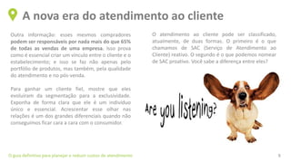 Outra informação: esses mesmos compradores
podem ser responsáveis por nada mais do que 65%
de todas as vendas de uma empresa. Isso prova
como é essencial criar um vínculo entre o cliente e o
estabelecimento; e isso se faz não apenas pelo
portfólio de produtos, mas também, pela qualidade
do atendimento e no pós-venda.
Para ganhar um cliente fiel, mostre que eles
evoluíram da segmentação para a exclusividade.
Exponha de forma clara que ele é um indivíduo
único e essencial. Acrescentar esse olhar nas
relações é um dos grandes diferenciais quando não
conseguimos ficar cara a cara com o consumidor.
A nova era do atendimento ao cliente
O guia definitivo para planejar e reduzir custos de atendimento 9
O atendimento ao cliente pode ser classificado,
atualmente, de duas formas. O primeiro é o que
chamamos de SAC (Serviço de Atendimento ao
Cliente) reativo. O segundo é o que podemos nomear
de SAC proativo. Você sabe a diferença entre eles?
 