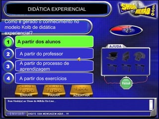 Planejando Módulos de Aprendizagem Experiencial


                  DIDÁTICA EXPERIENCIAL

                  Show do milhão
  Como é gerado o conhecimento no
  modelo Kolb de didática
  experiencial?
   1         A partir dos alunos

   2         A partir do professor
             A partir do processo de
   3
             aprendizagem
   4        A partir dos exercícios




© Claudio Nasajon (www.claudionasajon.com.br)
 