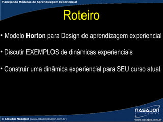 Planejando Módulos de Aprendizagem Experiencial




                                          Roteiro
• Modelo Horton para Design de aprendizagem experiencial

• Discutir EXEMPLOS de dinâmicas experienciais

• Construir uma dinâmica experiencial para SEU curso atual.




© Claudio Nasajon (www.claudionasajon.com.br)
 