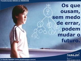 Transformando IDEIAS em NEGÓCIOS



                                                   Os que
                                                   ousam,
                                                sem medo
                                                 de errar,
                                                   podem
                                                  mudar o
                                                   futuro.


© Claudio Nasajon (www.claudionasajon.com.br)
 