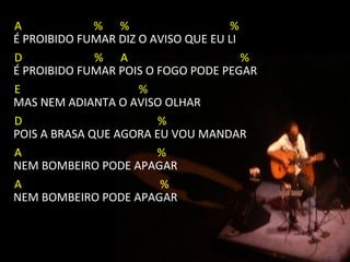 A             % %                   %
É PROIBIDO FUMAR DIZ O AVISO QUE EU LI
D             % A                      %
É PROIBIDO FUMAR POIS O FOGO PODE PEGAR
E                    %
MAS NEM ADIANTA O AVISO OLHAR
D                       %
POIS A BRASA QUE AGORA EU VOU MANDAR
A                       %
NEM BOMBEIRO PODE APAGAR
A                        %
NEM BOMBEIRO PODE APAGAR
 