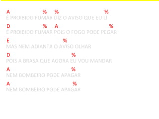 A             % %                   %
É PROIBIDO FUMAR DIZ O AVISO QUE EU LI
D             % A                      %
É PROIBIDO FUMAR POIS O FOGO PODE PEGAR
E                    %
MAS NEM ADIANTA O AVISO OLHAR
D                       %
POIS A BRASA QUE AGORA EU VOU MANDAR
A                       %
NEM BOMBEIRO PODE APAGAR
A                        %
NEM BOMBEIRO PODE APAGAR
 