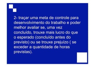 2- traçar uma meta de controle para
desenvolvimento do trabalho e poder
melhor avaliar se, uma vez
concluído, trouxe mais lucro do que
o esperado (concluído antes do
previsto) ou se trouxe prejuízo ( se
exceder a quantidade de horas
previstas).
 