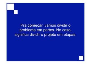 Pra começar, vamos dividir o
problema em partes. No caso,
significa dividir o projeto em etapas.
 