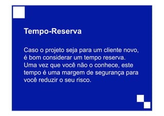 Tempo-Reserva
Caso o projeto seja para um cliente novo,
é bom considerar um tempo reserva.
Uma vez que você não o conhece, este
tempo é uma margem de segurança para
você reduzir o seu risco.
 