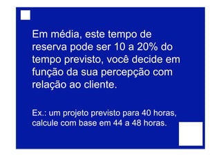 Em média, este tempo de
reserva pode ser 10 a 20% do
tempo previsto, você decide em
função da sua percepção com
relação ao cliente.
Ex.: um projeto previsto para 40 horas,
calcule com base em 44 a 48 horas.
 