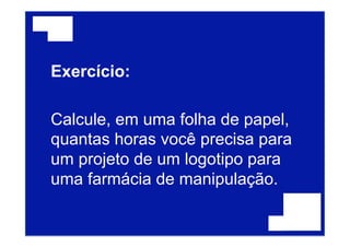 Exercício:
Calcule, em uma folha de papel,
quantas horas você precisa para
um projeto de um logotipo para
uma farmácia de manipulação.
 